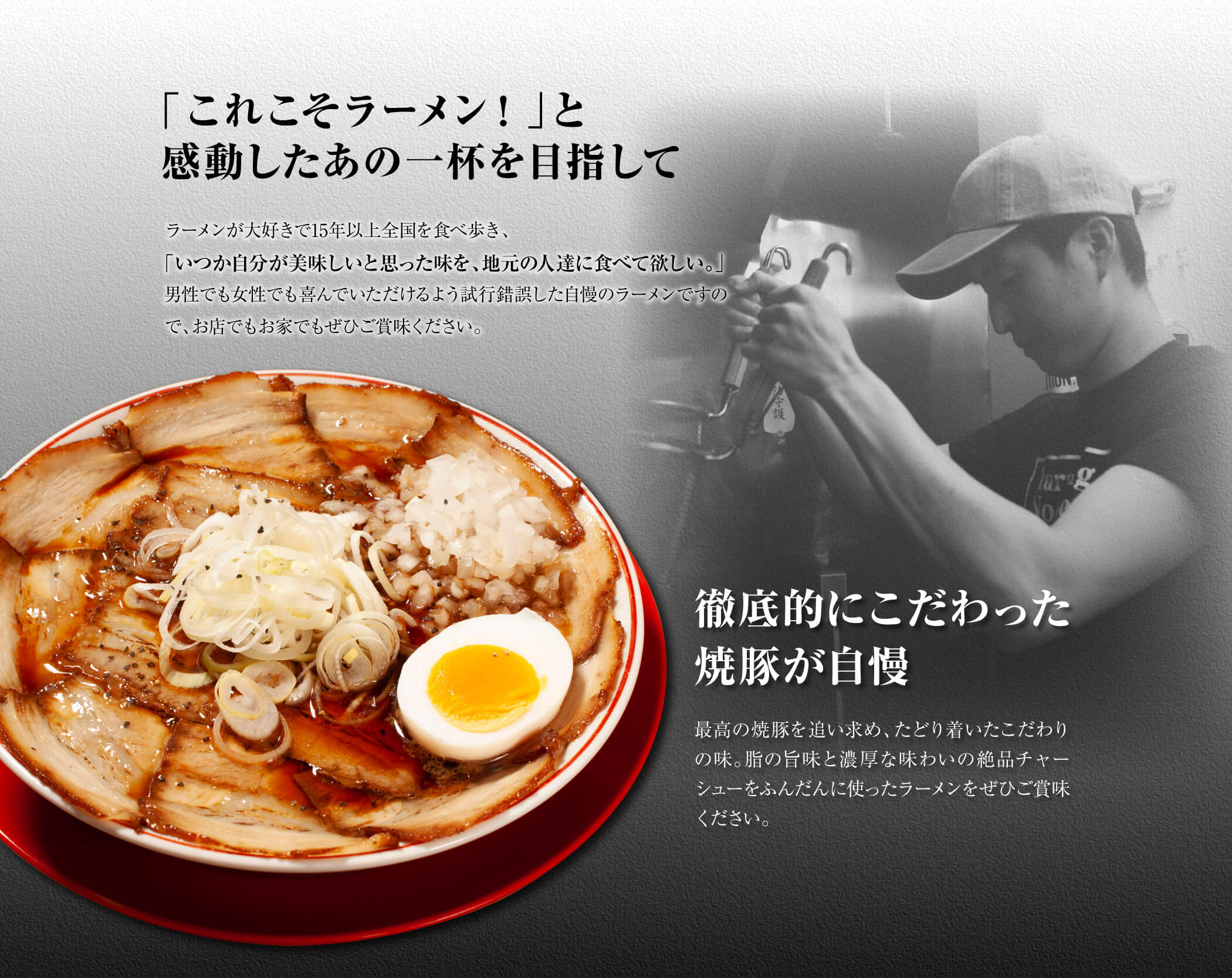 「これこそラーメン！」と感動したあの一杯を目指して。ラーメンが大好きで15年以上全国を食べ歩き、「いつか自分が美味しいと思った味を、地元の人達に食べて欲しい。」男性でも女性でも喜んでいただけるよう試行錯誤した自慢のラーメンですので、お店でもお家でもぜひご賞味ください。